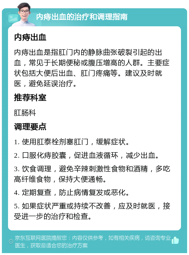 内痔出血的治疗和调理指南 内痔出血 内痔出血是指肛门内的静脉曲张破裂引起的出血，常见于长期便秘或腹压增高的人群。主要症状包括大便后出血、肛门疼痛等。建议及时就医，避免延误治疗。 推荐科室 肛肠科 调理要点 1. 使用肛泰栓剂塞肛门，缓解症状。 2. 口服化痔胶囊，促进血液循环，减少出血。 3. 饮食调理，避免辛辣刺激性食物和酒精，多吃高纤维食物，保持大便通畅。 4. 定期复查，防止病情复发或恶化。 5. 如果症状严重或持续不改善，应及时就医，接受进一步的治疗和检查。