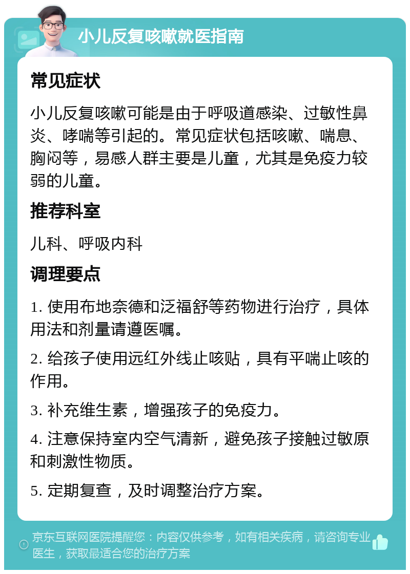 小儿反复咳嗽就医指南 常见症状 小儿反复咳嗽可能是由于呼吸道感染、过敏性鼻炎、哮喘等引起的。常见症状包括咳嗽、喘息、胸闷等，易感人群主要是儿童，尤其是免疫力较弱的儿童。 推荐科室 儿科、呼吸内科 调理要点 1. 使用布地奈德和泛福舒等药物进行治疗，具体用法和剂量请遵医嘱。 2. 给孩子使用远红外线止咳贴，具有平喘止咳的作用。 3. 补充维生素，增强孩子的免疫力。 4. 注意保持室内空气清新，避免孩子接触过敏原和刺激性物质。 5. 定期复查，及时调整治疗方案。