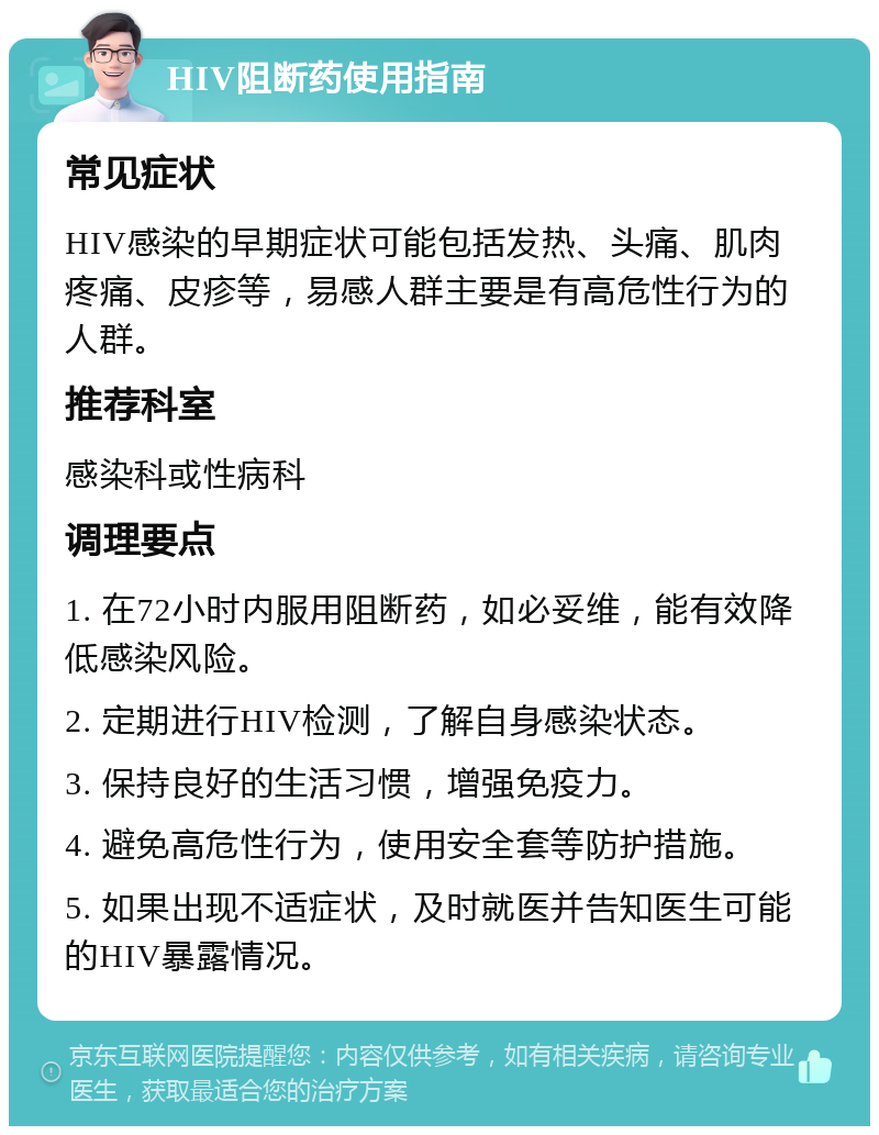 HIV阻断药使用指南 常见症状 HIV感染的早期症状可能包括发热、头痛、肌肉疼痛、皮疹等，易感人群主要是有高危性行为的人群。 推荐科室 感染科或性病科 调理要点 1. 在72小时内服用阻断药，如必妥维，能有效降低感染风险。 2. 定期进行HIV检测，了解自身感染状态。 3. 保持良好的生活习惯，增强免疫力。 4. 避免高危性行为，使用安全套等防护措施。 5. 如果出现不适症状，及时就医并告知医生可能的HIV暴露情况。