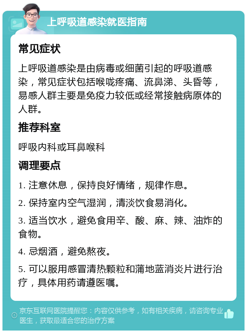 上呼吸道感染就医指南 常见症状 上呼吸道感染是由病毒或细菌引起的呼吸道感染，常见症状包括喉咙疼痛、流鼻涕、头昏等，易感人群主要是免疫力较低或经常接触病原体的人群。 推荐科室 呼吸内科或耳鼻喉科 调理要点 1. 注意休息，保持良好情绪，规律作息。 2. 保持室内空气湿润，清淡饮食易消化。 3. 适当饮水，避免食用辛、酸、麻、辣、油炸的食物。 4. 忌烟酒，避免熬夜。 5. 可以服用感冒清热颗粒和蒲地蓝消炎片进行治疗，具体用药请遵医嘱。