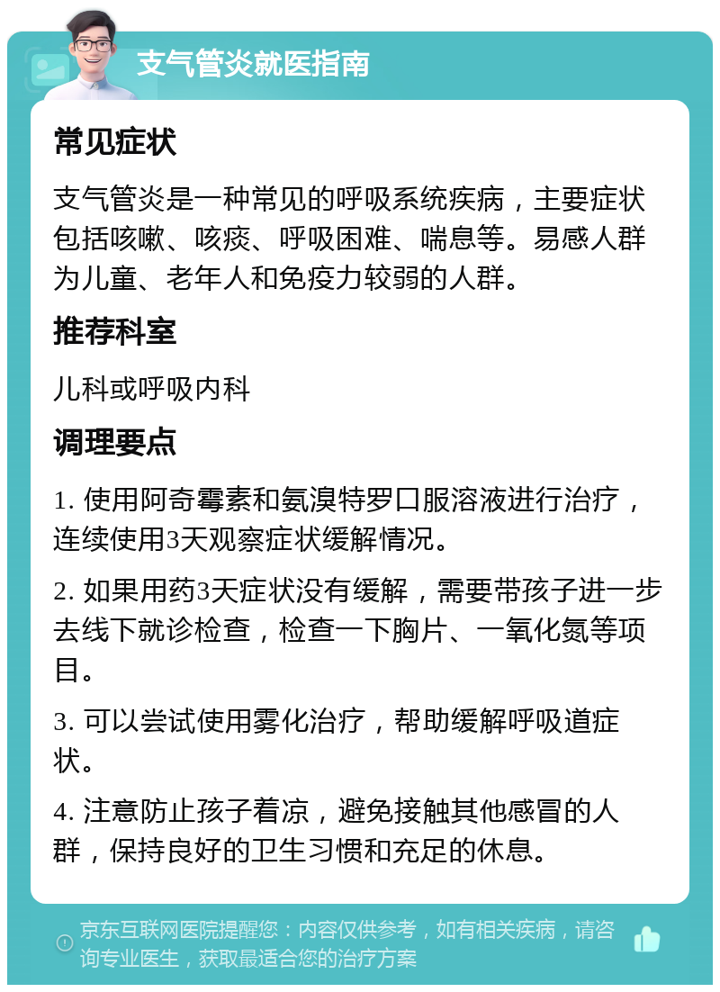 支气管炎就医指南 常见症状 支气管炎是一种常见的呼吸系统疾病，主要症状包括咳嗽、咳痰、呼吸困难、喘息等。易感人群为儿童、老年人和免疫力较弱的人群。 推荐科室 儿科或呼吸内科 调理要点 1. 使用阿奇霉素和氨溴特罗口服溶液进行治疗，连续使用3天观察症状缓解情况。 2. 如果用药3天症状没有缓解，需要带孩子进一步去线下就诊检查，检查一下胸片、一氧化氮等项目。 3. 可以尝试使用雾化治疗，帮助缓解呼吸道症状。 4. 注意防止孩子着凉，避免接触其他感冒的人群，保持良好的卫生习惯和充足的休息。