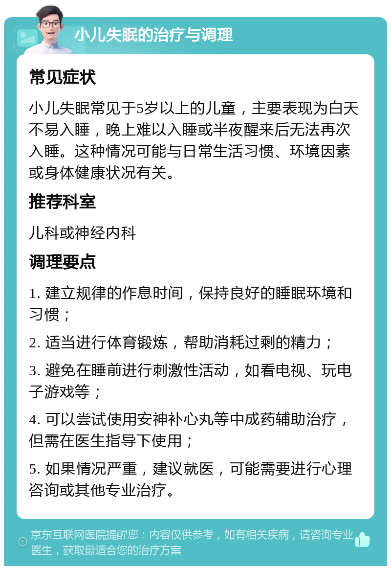 小儿失眠的治疗与调理 常见症状 小儿失眠常见于5岁以上的儿童，主要表现为白天不易入睡，晚上难以入睡或半夜醒来后无法再次入睡。这种情况可能与日常生活习惯、环境因素或身体健康状况有关。 推荐科室 儿科或神经内科 调理要点 1. 建立规律的作息时间，保持良好的睡眠环境和习惯； 2. 适当进行体育锻炼，帮助消耗过剩的精力； 3. 避免在睡前进行刺激性活动，如看电视、玩电子游戏等； 4. 可以尝试使用安神补心丸等中成药辅助治疗，但需在医生指导下使用； 5. 如果情况严重，建议就医，可能需要进行心理咨询或其他专业治疗。