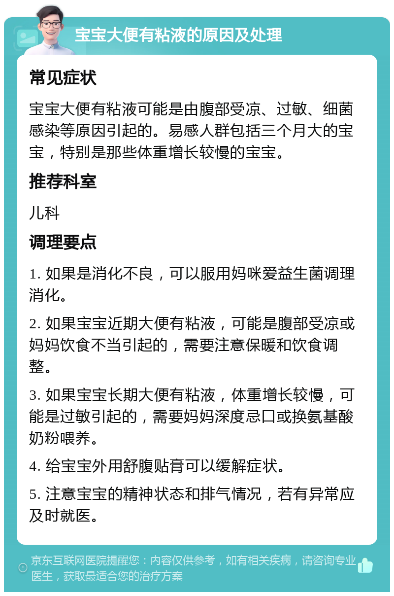 宝宝大便有粘液的原因及处理 常见症状 宝宝大便有粘液可能是由腹部受凉、过敏、细菌感染等原因引起的。易感人群包括三个月大的宝宝，特别是那些体重增长较慢的宝宝。 推荐科室 儿科 调理要点 1. 如果是消化不良，可以服用妈咪爱益生菌调理消化。 2. 如果宝宝近期大便有粘液，可能是腹部受凉或妈妈饮食不当引起的，需要注意保暖和饮食调整。 3. 如果宝宝长期大便有粘液，体重增长较慢，可能是过敏引起的，需要妈妈深度忌口或换氨基酸奶粉喂养。 4. 给宝宝外用舒腹贴膏可以缓解症状。 5. 注意宝宝的精神状态和排气情况，若有异常应及时就医。