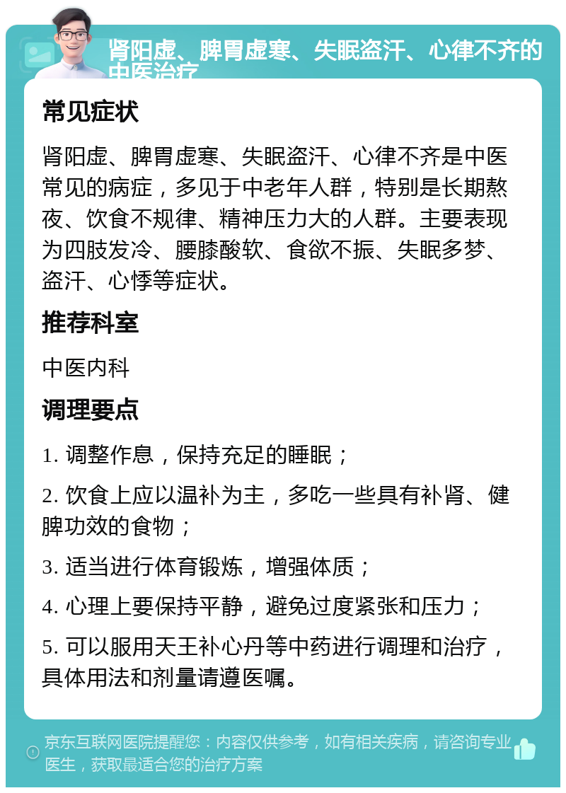 肾阳虚、脾胃虚寒、失眠盗汗、心律不齐的中医治疗 常见症状 肾阳虚、脾胃虚寒、失眠盗汗、心律不齐是中医常见的病症，多见于中老年人群，特别是长期熬夜、饮食不规律、精神压力大的人群。主要表现为四肢发冷、腰膝酸软、食欲不振、失眠多梦、盗汗、心悸等症状。 推荐科室 中医内科 调理要点 1. 调整作息，保持充足的睡眠； 2. 饮食上应以温补为主，多吃一些具有补肾、健脾功效的食物； 3. 适当进行体育锻炼，增强体质； 4. 心理上要保持平静，避免过度紧张和压力； 5. 可以服用天王补心丹等中药进行调理和治疗，具体用法和剂量请遵医嘱。