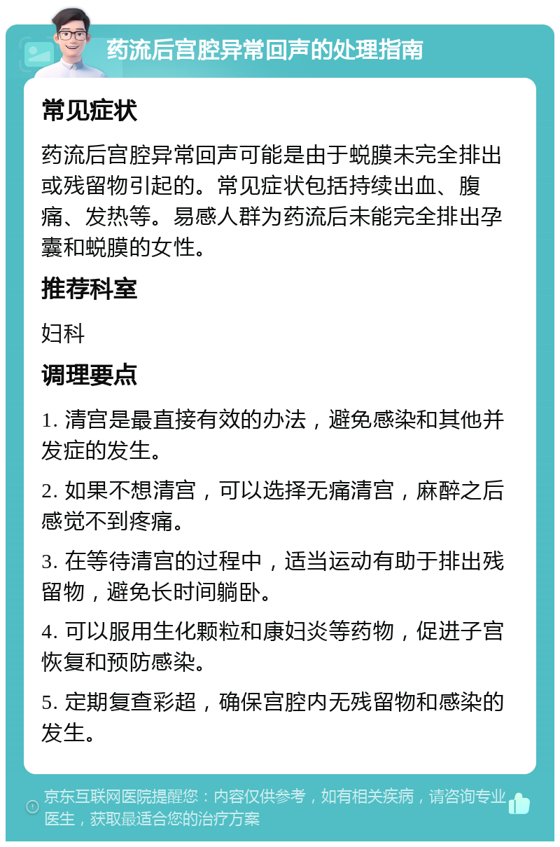 药流后宫腔异常回声的处理指南 常见症状 药流后宫腔异常回声可能是由于蜕膜未完全排出或残留物引起的。常见症状包括持续出血、腹痛、发热等。易感人群为药流后未能完全排出孕囊和蜕膜的女性。 推荐科室 妇科 调理要点 1. 清宫是最直接有效的办法，避免感染和其他并发症的发生。 2. 如果不想清宫，可以选择无痛清宫，麻醉之后感觉不到疼痛。 3. 在等待清宫的过程中，适当运动有助于排出残留物，避免长时间躺卧。 4. 可以服用生化颗粒和康妇炎等药物，促进子宫恢复和预防感染。 5. 定期复查彩超，确保宫腔内无残留物和感染的发生。