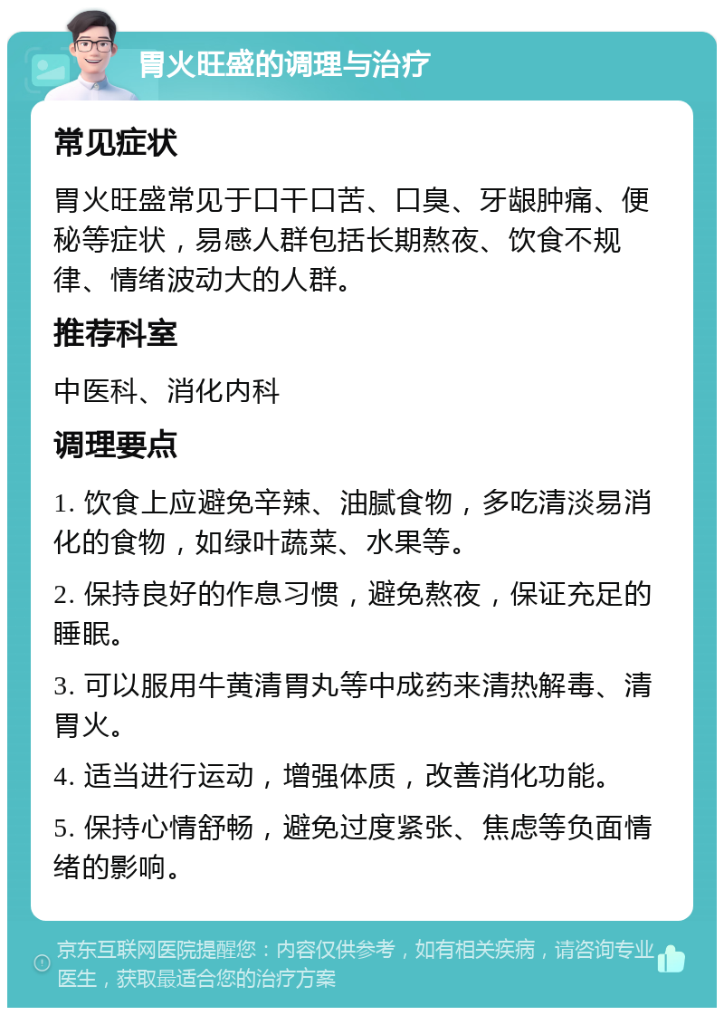 胃火旺盛的调理与治疗 常见症状 胃火旺盛常见于口干口苦、口臭、牙龈肿痛、便秘等症状，易感人群包括长期熬夜、饮食不规律、情绪波动大的人群。 推荐科室 中医科、消化内科 调理要点 1. 饮食上应避免辛辣、油腻食物，多吃清淡易消化的食物，如绿叶蔬菜、水果等。 2. 保持良好的作息习惯，避免熬夜，保证充足的睡眠。 3. 可以服用牛黄清胃丸等中成药来清热解毒、清胃火。 4. 适当进行运动，增强体质，改善消化功能。 5. 保持心情舒畅，避免过度紧张、焦虑等负面情绪的影响。