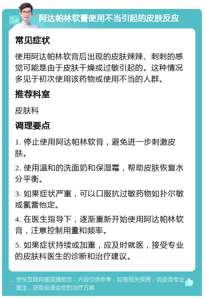 阿达帕林软膏使用不当引起的皮肤反应 常见症状 使用阿达帕林软膏后出现的皮肤辣辣、刺刺的感觉可能是由于皮肤干燥或过敏引起的。这种情况多见于初次使用该药物或使用不当的人群。 推荐科室 皮肤科 调理要点 1. 停止使用阿达帕林软膏，避免进一步刺激皮肤。 2. 使用温和的洗面奶和保湿霜，帮助皮肤恢复水分平衡。 3. 如果症状严重，可以口服抗过敏药物如扑尔敏或氯雷他定。 4. 在医生指导下，逐渐重新开始使用阿达帕林软膏，注意控制用量和频率。 5. 如果症状持续或加重，应及时就医，接受专业的皮肤科医生的诊断和治疗建议。