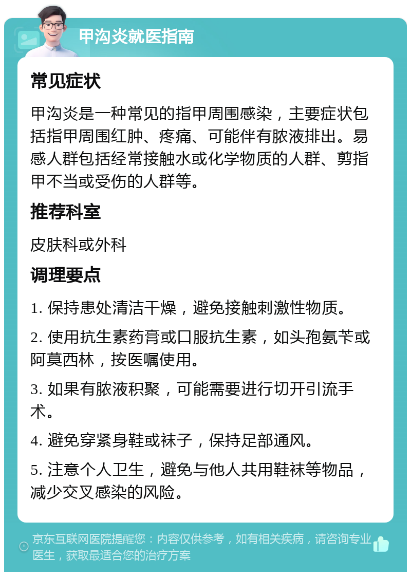 甲沟炎就医指南 常见症状 甲沟炎是一种常见的指甲周围感染，主要症状包括指甲周围红肿、疼痛、可能伴有脓液排出。易感人群包括经常接触水或化学物质的人群、剪指甲不当或受伤的人群等。 推荐科室 皮肤科或外科 调理要点 1. 保持患处清洁干燥，避免接触刺激性物质。 2. 使用抗生素药膏或口服抗生素，如头孢氨苄或阿莫西林，按医嘱使用。 3. 如果有脓液积聚，可能需要进行切开引流手术。 4. 避免穿紧身鞋或袜子，保持足部通风。 5. 注意个人卫生，避免与他人共用鞋袜等物品，减少交叉感染的风险。