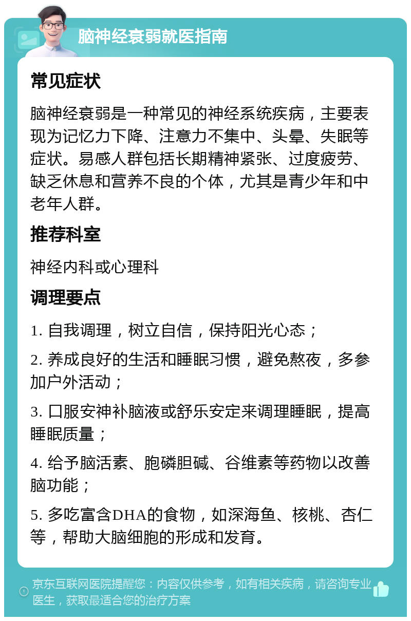 脑神经衰弱就医指南 常见症状 脑神经衰弱是一种常见的神经系统疾病，主要表现为记忆力下降、注意力不集中、头晕、失眠等症状。易感人群包括长期精神紧张、过度疲劳、缺乏休息和营养不良的个体，尤其是青少年和中老年人群。 推荐科室 神经内科或心理科 调理要点 1. 自我调理，树立自信，保持阳光心态； 2. 养成良好的生活和睡眠习惯，避免熬夜，多参加户外活动； 3. 口服安神补脑液或舒乐安定来调理睡眠，提高睡眠质量； 4. 给予脑活素、胞磷胆碱、谷维素等药物以改善脑功能； 5. 多吃富含DHA的食物，如深海鱼、核桃、杏仁等，帮助大脑细胞的形成和发育。