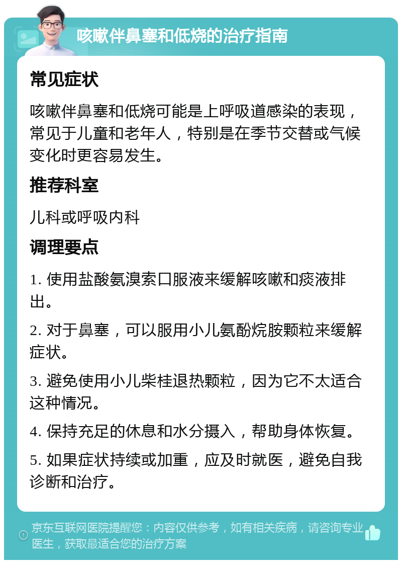 咳嗽伴鼻塞和低烧的治疗指南 常见症状 咳嗽伴鼻塞和低烧可能是上呼吸道感染的表现，常见于儿童和老年人，特别是在季节交替或气候变化时更容易发生。 推荐科室 儿科或呼吸内科 调理要点 1. 使用盐酸氨溴索口服液来缓解咳嗽和痰液排出。 2. 对于鼻塞，可以服用小儿氨酚烷胺颗粒来缓解症状。 3. 避免使用小儿柴桂退热颗粒，因为它不太适合这种情况。 4. 保持充足的休息和水分摄入，帮助身体恢复。 5. 如果症状持续或加重，应及时就医，避免自我诊断和治疗。