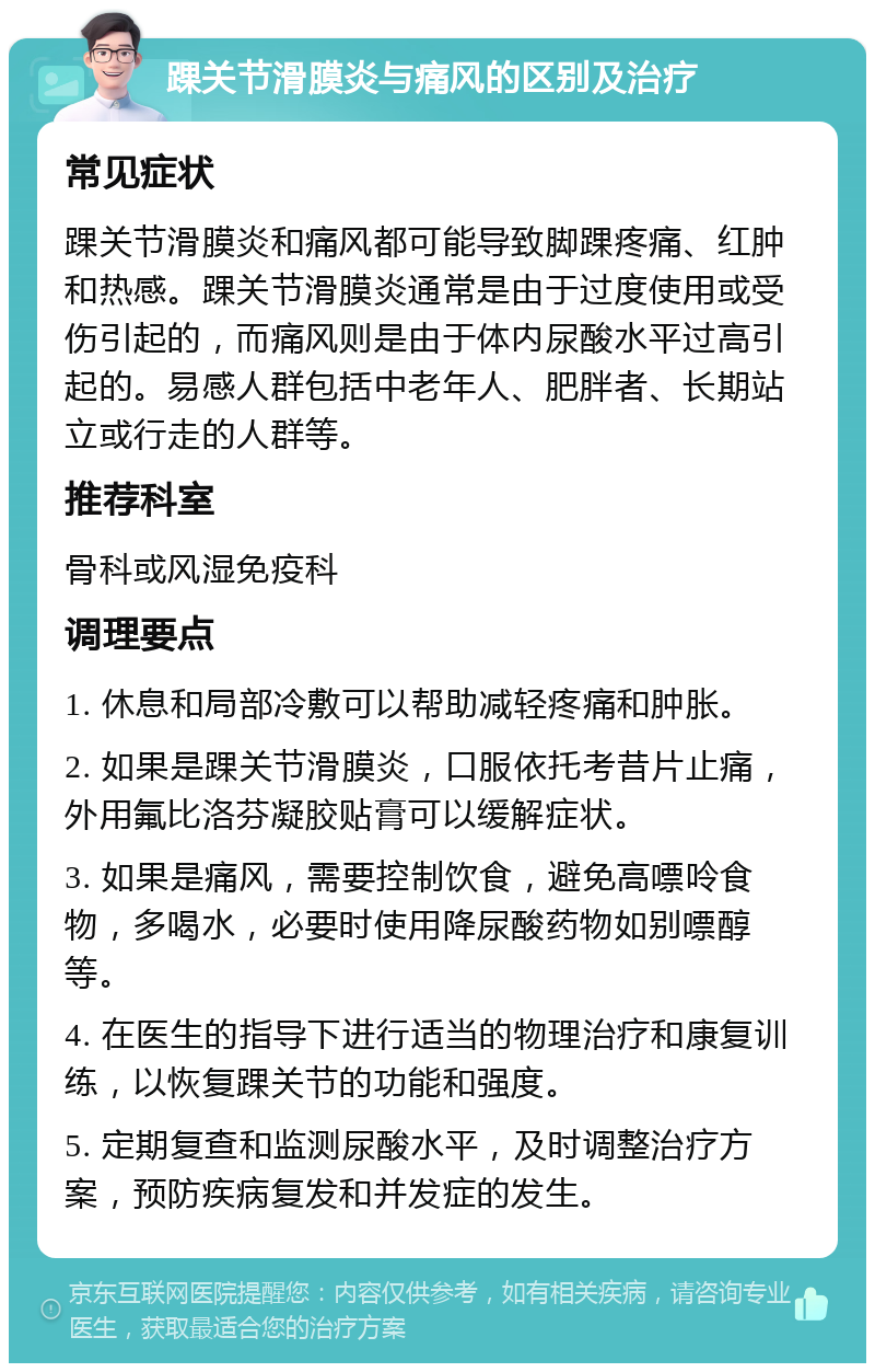 踝关节滑膜炎与痛风的区别及治疗 常见症状 踝关节滑膜炎和痛风都可能导致脚踝疼痛、红肿和热感。踝关节滑膜炎通常是由于过度使用或受伤引起的，而痛风则是由于体内尿酸水平过高引起的。易感人群包括中老年人、肥胖者、长期站立或行走的人群等。 推荐科室 骨科或风湿免疫科 调理要点 1. 休息和局部冷敷可以帮助减轻疼痛和肿胀。 2. 如果是踝关节滑膜炎，口服依托考昔片止痛，外用氟比洛芬凝胶贴膏可以缓解症状。 3. 如果是痛风，需要控制饮食，避免高嘌呤食物，多喝水，必要时使用降尿酸药物如别嘌醇等。 4. 在医生的指导下进行适当的物理治疗和康复训练，以恢复踝关节的功能和强度。 5. 定期复查和监测尿酸水平，及时调整治疗方案，预防疾病复发和并发症的发生。