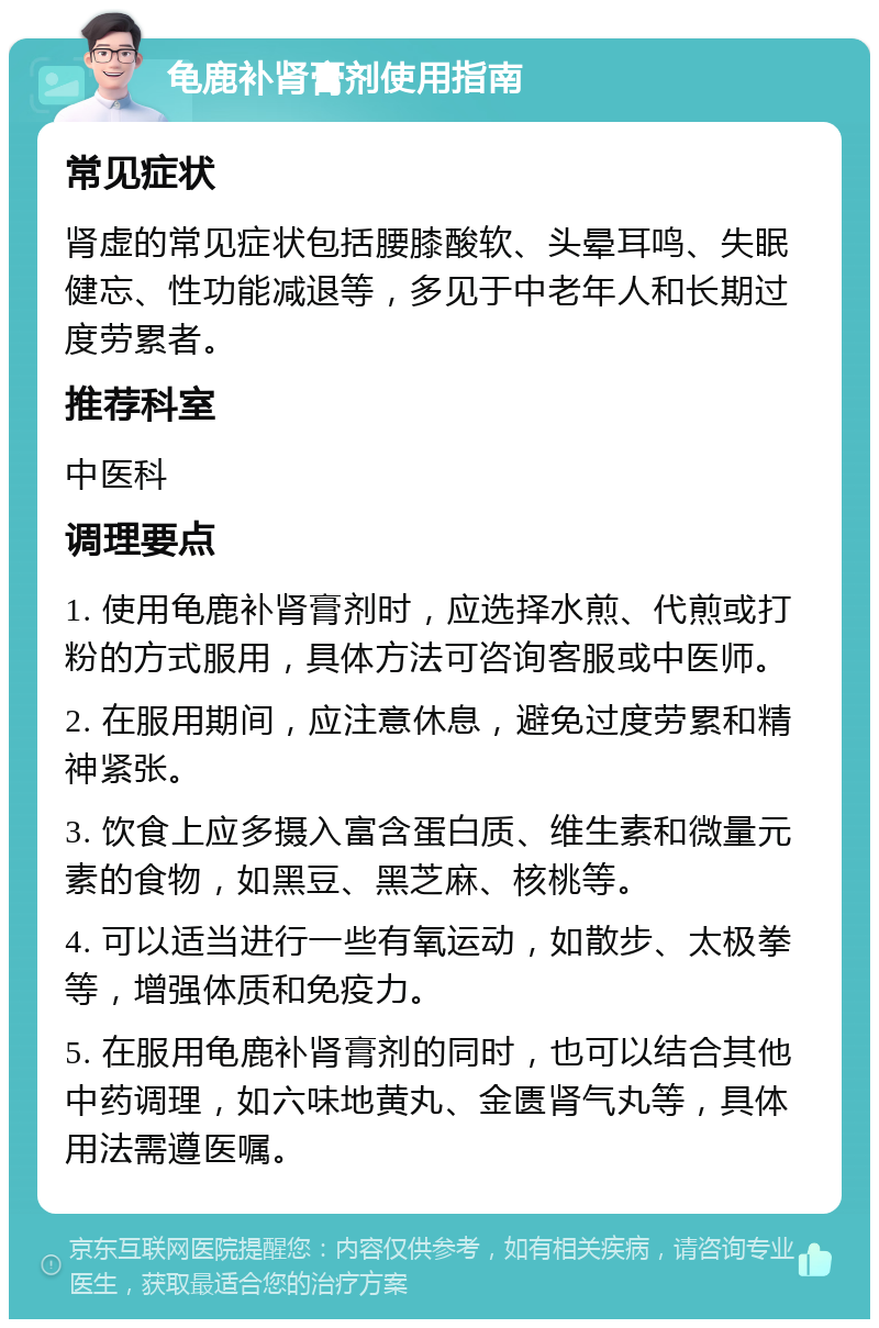 龟鹿补肾膏剂使用指南 常见症状 肾虚的常见症状包括腰膝酸软、头晕耳鸣、失眠健忘、性功能减退等，多见于中老年人和长期过度劳累者。 推荐科室 中医科 调理要点 1. 使用龟鹿补肾膏剂时，应选择水煎、代煎或打粉的方式服用，具体方法可咨询客服或中医师。 2. 在服用期间，应注意休息，避免过度劳累和精神紧张。 3. 饮食上应多摄入富含蛋白质、维生素和微量元素的食物，如黑豆、黑芝麻、核桃等。 4. 可以适当进行一些有氧运动，如散步、太极拳等，增强体质和免疫力。 5. 在服用龟鹿补肾膏剂的同时，也可以结合其他中药调理，如六味地黄丸、金匮肾气丸等，具体用法需遵医嘱。