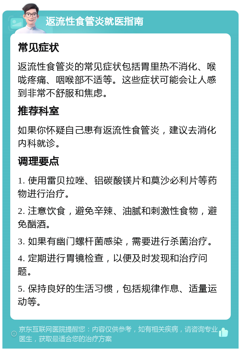 返流性食管炎就医指南 常见症状 返流性食管炎的常见症状包括胃里热不消化、喉咙疼痛、咽喉部不适等。这些症状可能会让人感到非常不舒服和焦虑。 推荐科室 如果你怀疑自己患有返流性食管炎，建议去消化内科就诊。 调理要点 1. 使用雷贝拉唑、铝碳酸镁片和莫沙必利片等药物进行治疗。 2. 注意饮食，避免辛辣、油腻和刺激性食物，避免酗酒。 3. 如果有幽门螺杆菌感染，需要进行杀菌治疗。 4. 定期进行胃镜检查，以便及时发现和治疗问题。 5. 保持良好的生活习惯，包括规律作息、适量运动等。