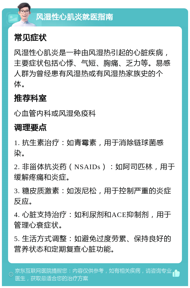 风湿性心肌炎就医指南 常见症状 风湿性心肌炎是一种由风湿热引起的心脏疾病，主要症状包括心悸、气短、胸痛、乏力等。易感人群为曾经患有风湿热或有风湿热家族史的个体。 推荐科室 心血管内科或风湿免疫科 调理要点 1. 抗生素治疗：如青霉素，用于消除链球菌感染。 2. 非甾体抗炎药（NSAIDs）：如阿司匹林，用于缓解疼痛和炎症。 3. 糖皮质激素：如泼尼松，用于控制严重的炎症反应。 4. 心脏支持治疗：如利尿剂和ACE抑制剂，用于管理心衰症状。 5. 生活方式调整：如避免过度劳累、保持良好的营养状态和定期复查心脏功能。