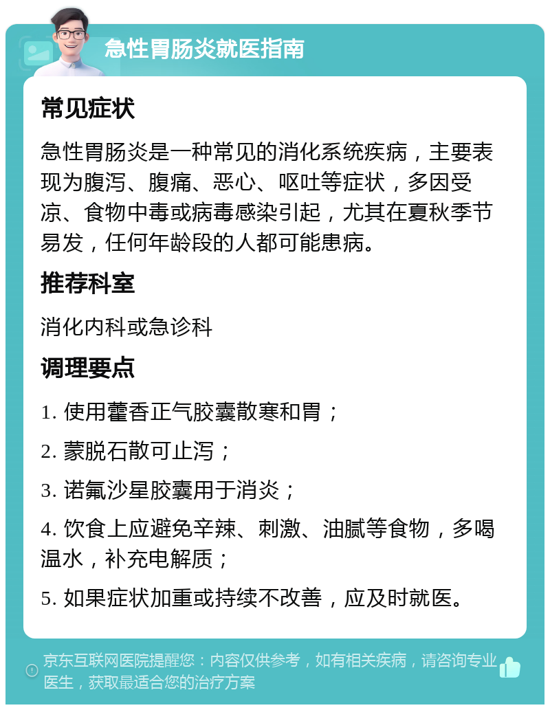 急性胃肠炎就医指南 常见症状 急性胃肠炎是一种常见的消化系统疾病，主要表现为腹泻、腹痛、恶心、呕吐等症状，多因受凉、食物中毒或病毒感染引起，尤其在夏秋季节易发，任何年龄段的人都可能患病。 推荐科室 消化内科或急诊科 调理要点 1. 使用藿香正气胶囊散寒和胃； 2. 蒙脱石散可止泻； 3. 诺氟沙星胶囊用于消炎； 4. 饮食上应避免辛辣、刺激、油腻等食物，多喝温水，补充电解质； 5. 如果症状加重或持续不改善，应及时就医。