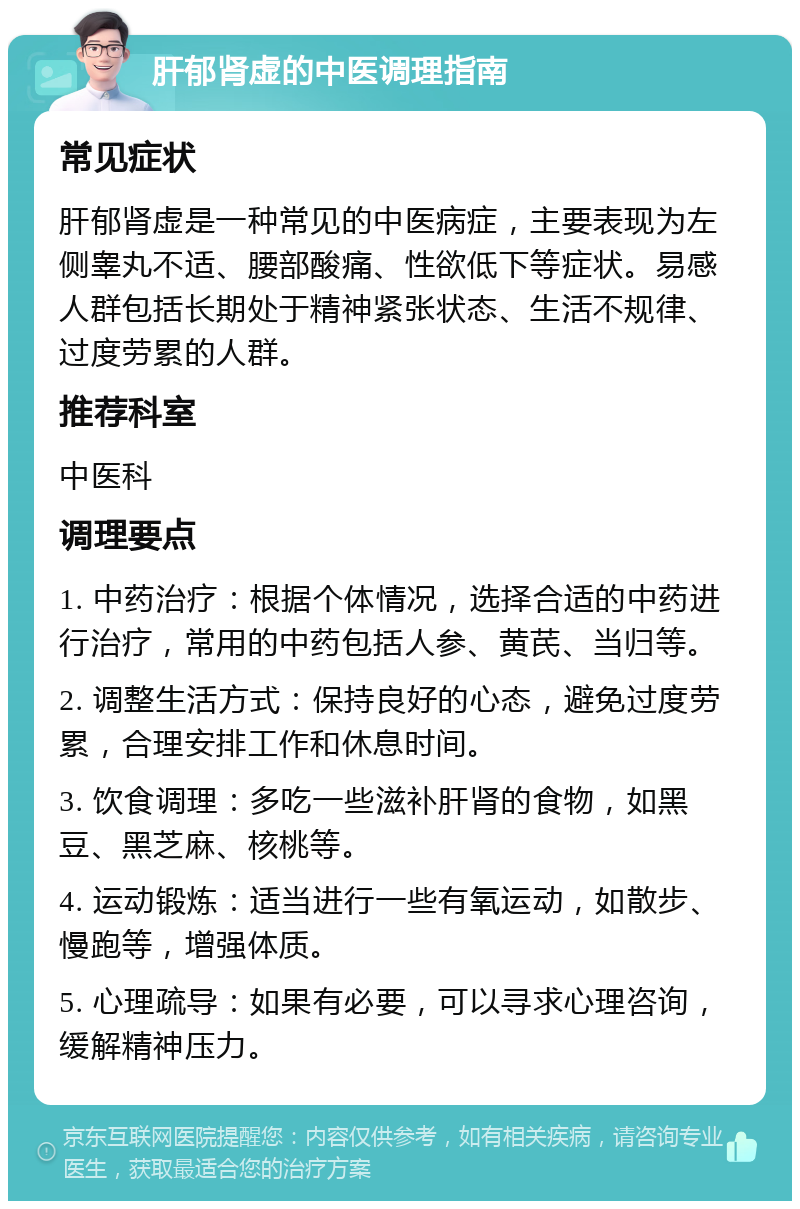 肝郁肾虚的中医调理指南 常见症状 肝郁肾虚是一种常见的中医病症，主要表现为左侧睾丸不适、腰部酸痛、性欲低下等症状。易感人群包括长期处于精神紧张状态、生活不规律、过度劳累的人群。 推荐科室 中医科 调理要点 1. 中药治疗：根据个体情况，选择合适的中药进行治疗，常用的中药包括人参、黄芪、当归等。 2. 调整生活方式：保持良好的心态，避免过度劳累，合理安排工作和休息时间。 3. 饮食调理：多吃一些滋补肝肾的食物，如黑豆、黑芝麻、核桃等。 4. 运动锻炼：适当进行一些有氧运动，如散步、慢跑等，增强体质。 5. 心理疏导：如果有必要，可以寻求心理咨询，缓解精神压力。