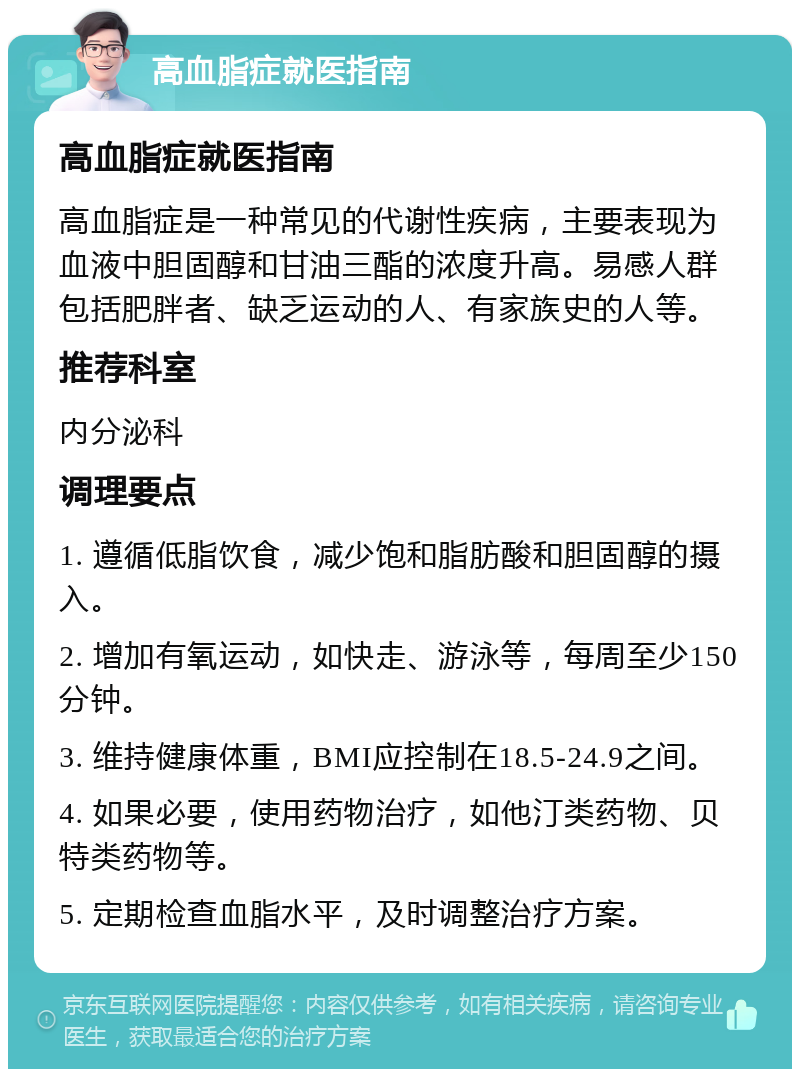 高血脂症就医指南 高血脂症就医指南 高血脂症是一种常见的代谢性疾病，主要表现为血液中胆固醇和甘油三酯的浓度升高。易感人群包括肥胖者、缺乏运动的人、有家族史的人等。 推荐科室 内分泌科 调理要点 1. 遵循低脂饮食，减少饱和脂肪酸和胆固醇的摄入。 2. 增加有氧运动，如快走、游泳等，每周至少150分钟。 3. 维持健康体重，BMI应控制在18.5-24.9之间。 4. 如果必要，使用药物治疗，如他汀类药物、贝特类药物等。 5. 定期检查血脂水平，及时调整治疗方案。