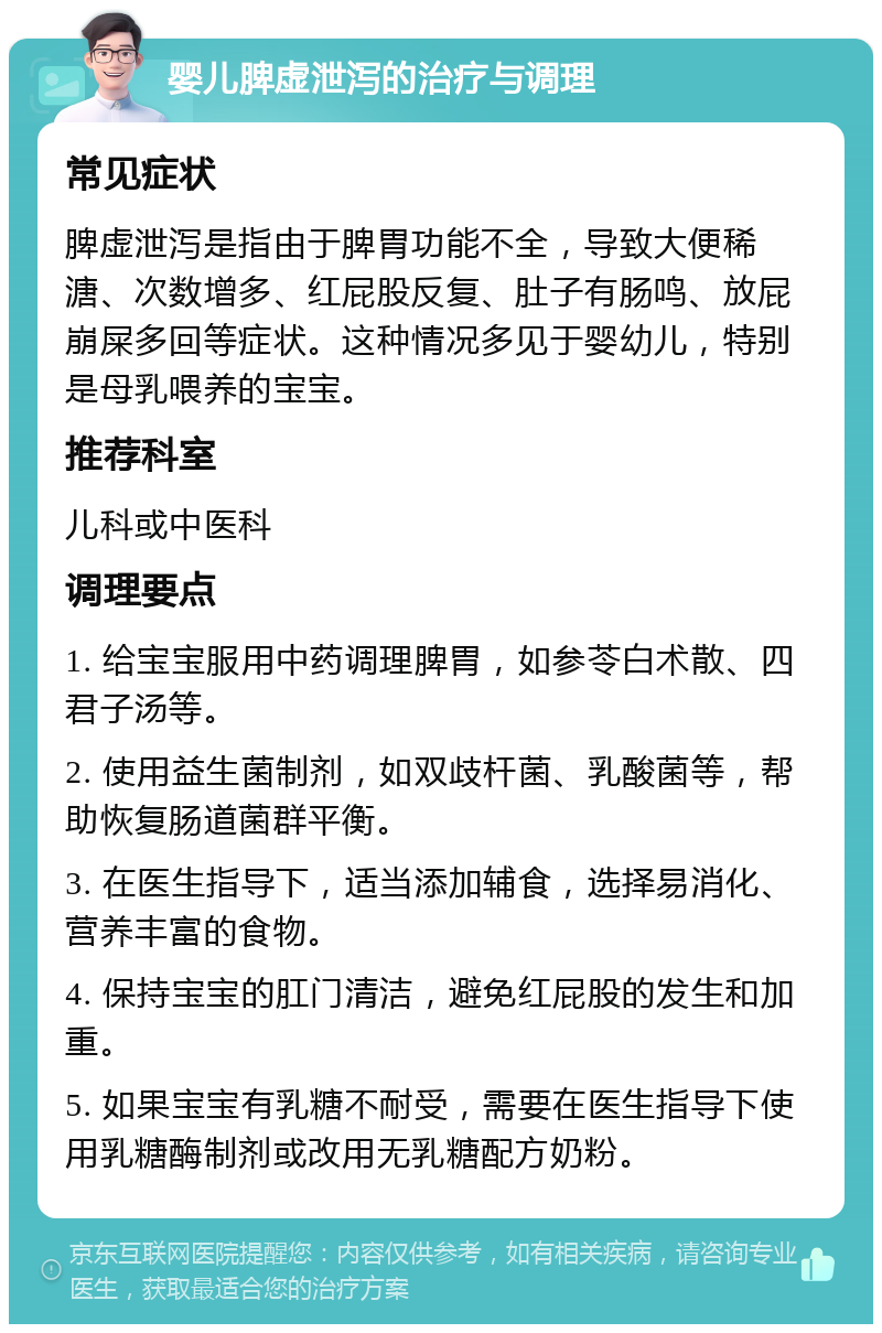 婴儿脾虚泄泻的治疗与调理 常见症状 脾虚泄泻是指由于脾胃功能不全，导致大便稀溏、次数增多、红屁股反复、肚子有肠鸣、放屁崩屎多回等症状。这种情况多见于婴幼儿，特别是母乳喂养的宝宝。 推荐科室 儿科或中医科 调理要点 1. 给宝宝服用中药调理脾胃，如参苓白术散、四君子汤等。 2. 使用益生菌制剂，如双歧杆菌、乳酸菌等，帮助恢复肠道菌群平衡。 3. 在医生指导下，适当添加辅食，选择易消化、营养丰富的食物。 4. 保持宝宝的肛门清洁，避免红屁股的发生和加重。 5. 如果宝宝有乳糖不耐受，需要在医生指导下使用乳糖酶制剂或改用无乳糖配方奶粉。