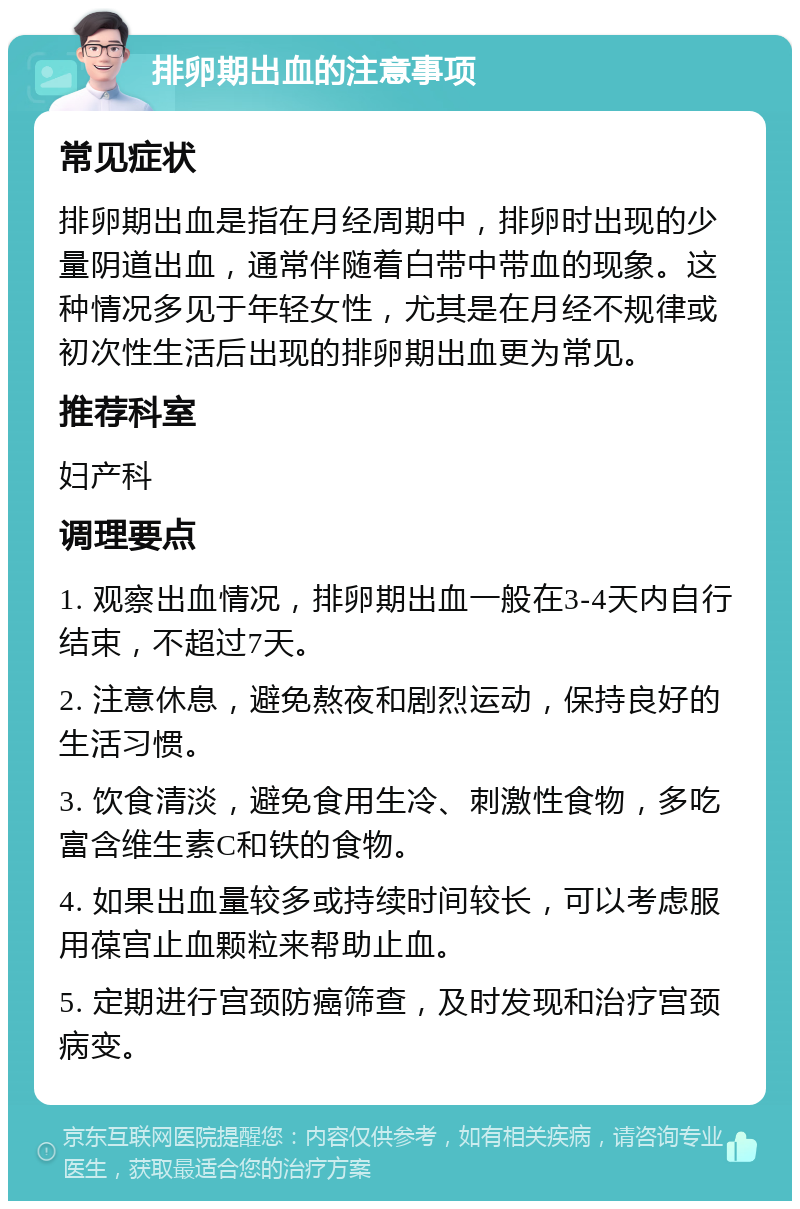 排卵期出血的注意事项 常见症状 排卵期出血是指在月经周期中，排卵时出现的少量阴道出血，通常伴随着白带中带血的现象。这种情况多见于年轻女性，尤其是在月经不规律或初次性生活后出现的排卵期出血更为常见。 推荐科室 妇产科 调理要点 1. 观察出血情况，排卵期出血一般在3-4天内自行结束，不超过7天。 2. 注意休息，避免熬夜和剧烈运动，保持良好的生活习惯。 3. 饮食清淡，避免食用生冷、刺激性食物，多吃富含维生素C和铁的食物。 4. 如果出血量较多或持续时间较长，可以考虑服用葆宫止血颗粒来帮助止血。 5. 定期进行宫颈防癌筛查，及时发现和治疗宫颈病变。