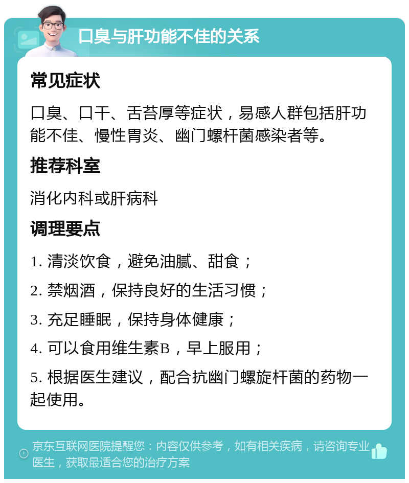 口臭与肝功能不佳的关系 常见症状 口臭、口干、舌苔厚等症状，易感人群包括肝功能不佳、慢性胃炎、幽门螺杆菌感染者等。 推荐科室 消化内科或肝病科 调理要点 1. 清淡饮食，避免油腻、甜食； 2. 禁烟酒，保持良好的生活习惯； 3. 充足睡眠，保持身体健康； 4. 可以食用维生素B，早上服用； 5. 根据医生建议，配合抗幽门螺旋杆菌的药物一起使用。