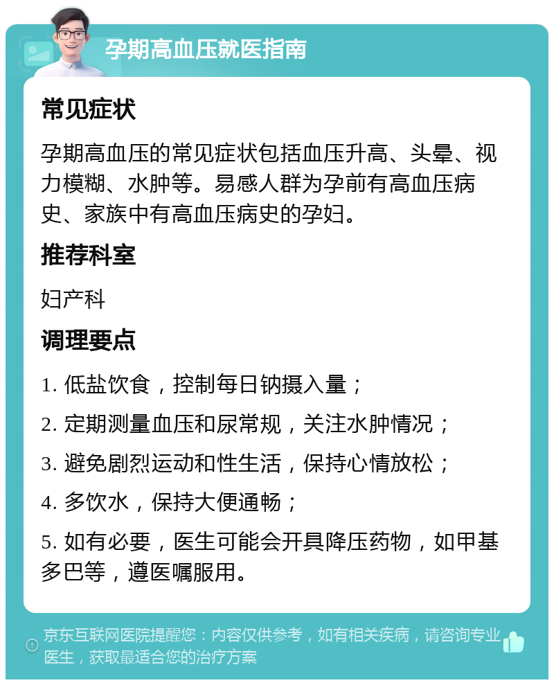 孕期高血压就医指南 常见症状 孕期高血压的常见症状包括血压升高、头晕、视力模糊、水肿等。易感人群为孕前有高血压病史、家族中有高血压病史的孕妇。 推荐科室 妇产科 调理要点 1. 低盐饮食，控制每日钠摄入量； 2. 定期测量血压和尿常规，关注水肿情况； 3. 避免剧烈运动和性生活，保持心情放松； 4. 多饮水，保持大便通畅； 5. 如有必要，医生可能会开具降压药物，如甲基多巴等，遵医嘱服用。