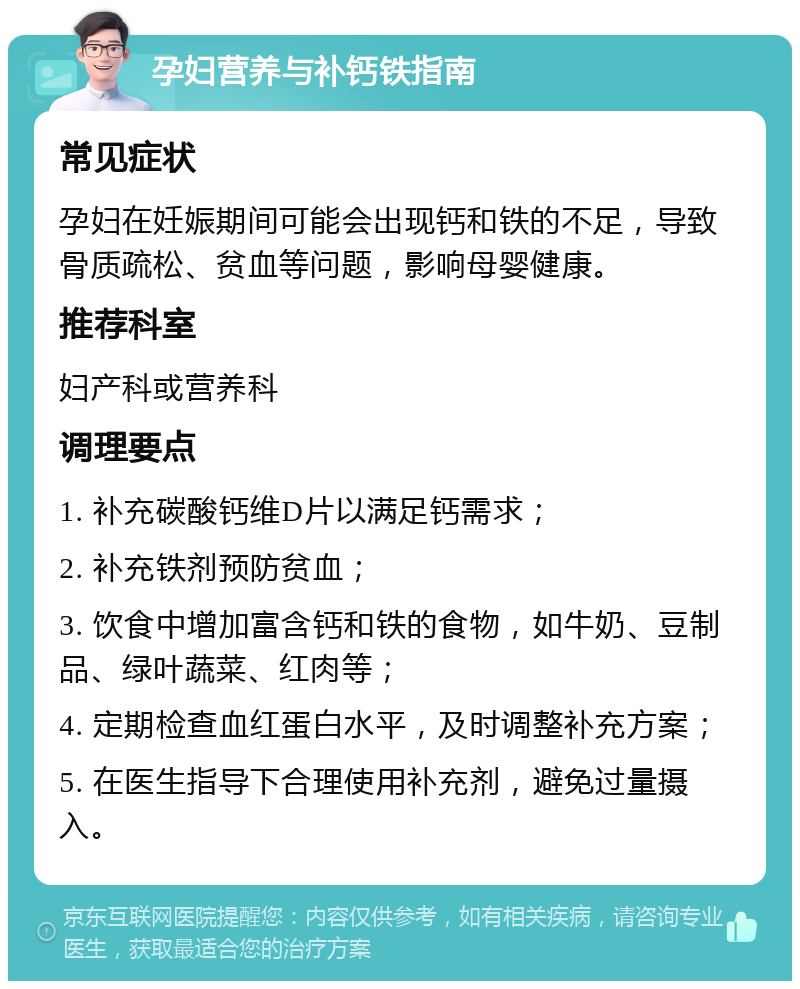 孕妇营养与补钙铁指南 常见症状 孕妇在妊娠期间可能会出现钙和铁的不足，导致骨质疏松、贫血等问题，影响母婴健康。 推荐科室 妇产科或营养科 调理要点 1. 补充碳酸钙维D片以满足钙需求； 2. 补充铁剂预防贫血； 3. 饮食中增加富含钙和铁的食物，如牛奶、豆制品、绿叶蔬菜、红肉等； 4. 定期检查血红蛋白水平，及时调整补充方案； 5. 在医生指导下合理使用补充剂，避免过量摄入。