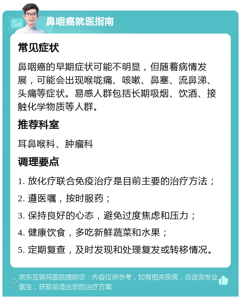 鼻咽癌就医指南 常见症状 鼻咽癌的早期症状可能不明显，但随着病情发展，可能会出现喉咙痛、咳嗽、鼻塞、流鼻涕、头痛等症状。易感人群包括长期吸烟、饮酒、接触化学物质等人群。 推荐科室 耳鼻喉科、肿瘤科 调理要点 1. 放化疗联合免疫治疗是目前主要的治疗方法； 2. 遵医嘱，按时服药； 3. 保持良好的心态，避免过度焦虑和压力； 4. 健康饮食，多吃新鲜蔬菜和水果； 5. 定期复查，及时发现和处理复发或转移情况。