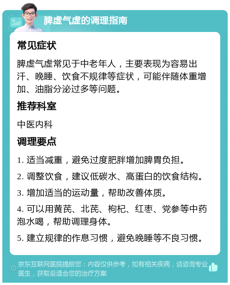 脾虚气虚的调理指南 常见症状 脾虚气虚常见于中老年人，主要表现为容易出汗、晚睡、饮食不规律等症状，可能伴随体重增加、油脂分泌过多等问题。 推荐科室 中医内科 调理要点 1. 适当减重，避免过度肥胖增加脾胃负担。 2. 调整饮食，建议低碳水、高蛋白的饮食结构。 3. 增加适当的运动量，帮助改善体质。 4. 可以用黄芪、北芪、枸杞、红枣、党参等中药泡水喝，帮助调理身体。 5. 建立规律的作息习惯，避免晚睡等不良习惯。