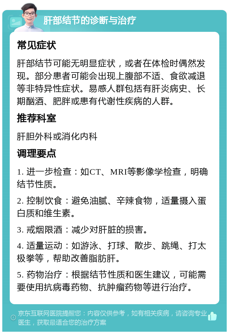 肝部结节的诊断与治疗 常见症状 肝部结节可能无明显症状，或者在体检时偶然发现。部分患者可能会出现上腹部不适、食欲减退等非特异性症状。易感人群包括有肝炎病史、长期酗酒、肥胖或患有代谢性疾病的人群。 推荐科室 肝胆外科或消化内科 调理要点 1. 进一步检查：如CT、MRI等影像学检查，明确结节性质。 2. 控制饮食：避免油腻、辛辣食物，适量摄入蛋白质和维生素。 3. 戒烟限酒：减少对肝脏的损害。 4. 适量运动：如游泳、打球、散步、跳绳、打太极拳等，帮助改善脂肪肝。 5. 药物治疗：根据结节性质和医生建议，可能需要使用抗病毒药物、抗肿瘤药物等进行治疗。