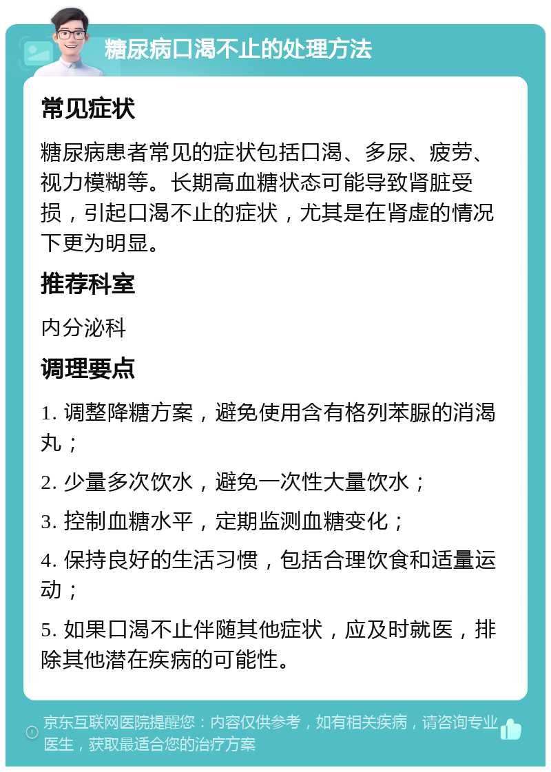 糖尿病口渴不止的处理方法 常见症状 糖尿病患者常见的症状包括口渴、多尿、疲劳、视力模糊等。长期高血糖状态可能导致肾脏受损，引起口渴不止的症状，尤其是在肾虚的情况下更为明显。 推荐科室 内分泌科 调理要点 1. 调整降糖方案，避免使用含有格列苯脲的消渴丸； 2. 少量多次饮水，避免一次性大量饮水； 3. 控制血糖水平，定期监测血糖变化； 4. 保持良好的生活习惯，包括合理饮食和适量运动； 5. 如果口渴不止伴随其他症状，应及时就医，排除其他潜在疾病的可能性。