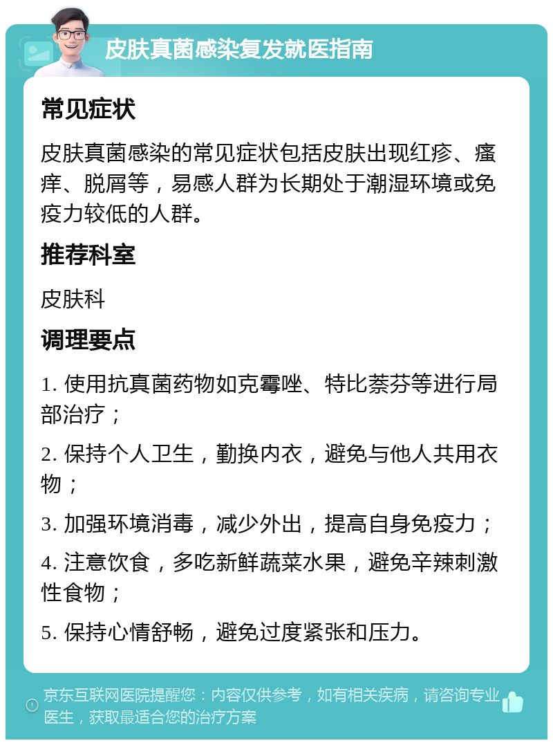 皮肤真菌感染复发就医指南 常见症状 皮肤真菌感染的常见症状包括皮肤出现红疹、瘙痒、脱屑等，易感人群为长期处于潮湿环境或免疫力较低的人群。 推荐科室 皮肤科 调理要点 1. 使用抗真菌药物如克霉唑、特比萘芬等进行局部治疗； 2. 保持个人卫生，勤换内衣，避免与他人共用衣物； 3. 加强环境消毒，减少外出，提高自身免疫力； 4. 注意饮食，多吃新鲜蔬菜水果，避免辛辣刺激性食物； 5. 保持心情舒畅，避免过度紧张和压力。