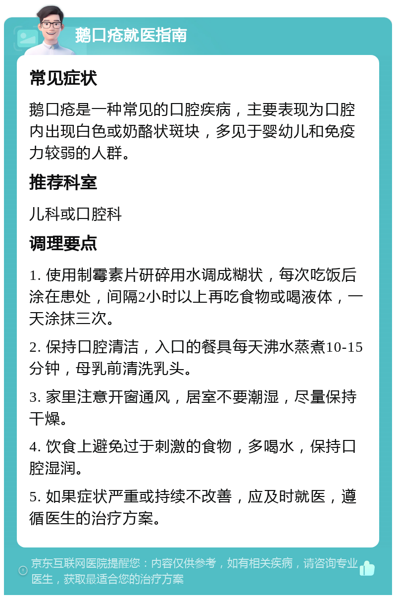 鹅口疮就医指南 常见症状 鹅口疮是一种常见的口腔疾病，主要表现为口腔内出现白色或奶酪状斑块，多见于婴幼儿和免疫力较弱的人群。 推荐科室 儿科或口腔科 调理要点 1. 使用制霉素片研碎用水调成糊状，每次吃饭后涂在患处，间隔2小时以上再吃食物或喝液体，一天涂抹三次。 2. 保持口腔清洁，入口的餐具每天沸水蒸煮10-15分钟，母乳前清洗乳头。 3. 家里注意开窗通风，居室不要潮湿，尽量保持干燥。 4. 饮食上避免过于刺激的食物，多喝水，保持口腔湿润。 5. 如果症状严重或持续不改善，应及时就医，遵循医生的治疗方案。