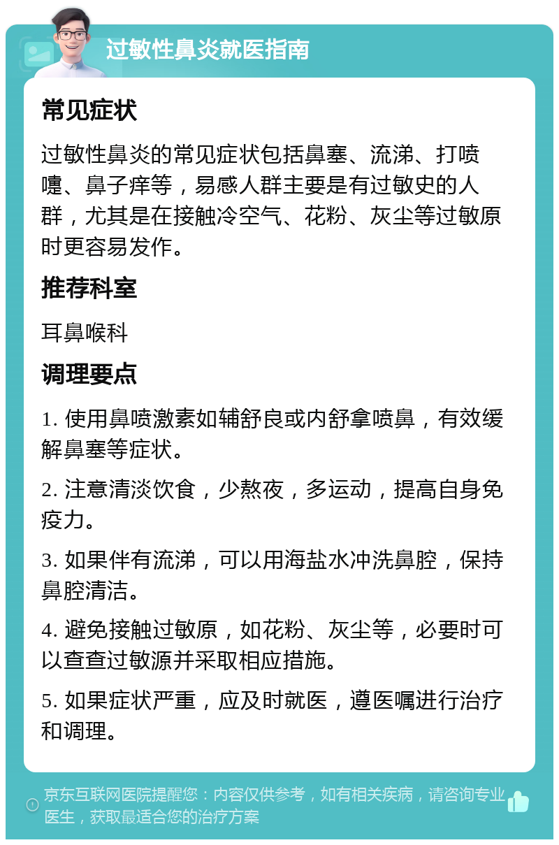 过敏性鼻炎就医指南 常见症状 过敏性鼻炎的常见症状包括鼻塞、流涕、打喷嚏、鼻子痒等，易感人群主要是有过敏史的人群，尤其是在接触冷空气、花粉、灰尘等过敏原时更容易发作。 推荐科室 耳鼻喉科 调理要点 1. 使用鼻喷激素如辅舒良或内舒拿喷鼻，有效缓解鼻塞等症状。 2. 注意清淡饮食，少熬夜，多运动，提高自身免疫力。 3. 如果伴有流涕，可以用海盐水冲洗鼻腔，保持鼻腔清洁。 4. 避免接触过敏原，如花粉、灰尘等，必要时可以查查过敏源并采取相应措施。 5. 如果症状严重，应及时就医，遵医嘱进行治疗和调理。