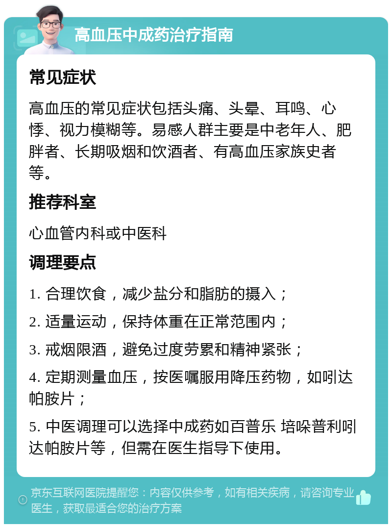 高血压中成药治疗指南 常见症状 高血压的常见症状包括头痛、头晕、耳鸣、心悸、视力模糊等。易感人群主要是中老年人、肥胖者、长期吸烟和饮酒者、有高血压家族史者等。 推荐科室 心血管内科或中医科 调理要点 1. 合理饮食，减少盐分和脂肪的摄入； 2. 适量运动，保持体重在正常范围内； 3. 戒烟限酒，避免过度劳累和精神紧张； 4. 定期测量血压，按医嘱服用降压药物，如吲达帕胺片； 5. 中医调理可以选择中成药如百普乐 培哚普利吲达帕胺片等，但需在医生指导下使用。