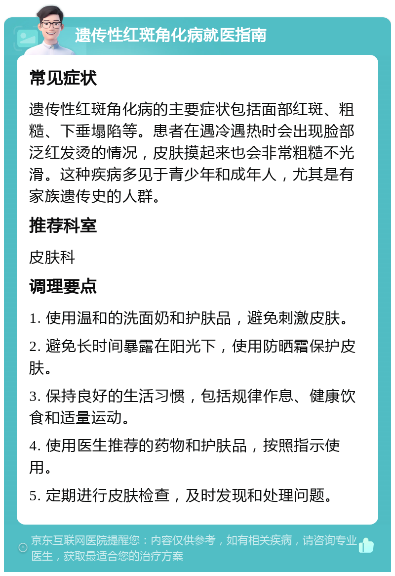 遗传性红斑角化病就医指南 常见症状 遗传性红斑角化病的主要症状包括面部红斑、粗糙、下垂塌陷等。患者在遇冷遇热时会出现脸部泛红发烫的情况，皮肤摸起来也会非常粗糙不光滑。这种疾病多见于青少年和成年人，尤其是有家族遗传史的人群。 推荐科室 皮肤科 调理要点 1. 使用温和的洗面奶和护肤品，避免刺激皮肤。 2. 避免长时间暴露在阳光下，使用防晒霜保护皮肤。 3. 保持良好的生活习惯，包括规律作息、健康饮食和适量运动。 4. 使用医生推荐的药物和护肤品，按照指示使用。 5. 定期进行皮肤检查，及时发现和处理问题。