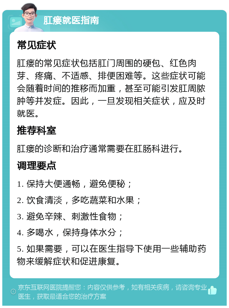 肛瘘就医指南 常见症状 肛瘘的常见症状包括肛门周围的硬包、红色肉芽、疼痛、不适感、排便困难等。这些症状可能会随着时间的推移而加重，甚至可能引发肛周脓肿等并发症。因此，一旦发现相关症状，应及时就医。 推荐科室 肛瘘的诊断和治疗通常需要在肛肠科进行。 调理要点 1. 保持大便通畅，避免便秘； 2. 饮食清淡，多吃蔬菜和水果； 3. 避免辛辣、刺激性食物； 4. 多喝水，保持身体水分； 5. 如果需要，可以在医生指导下使用一些辅助药物来缓解症状和促进康复。