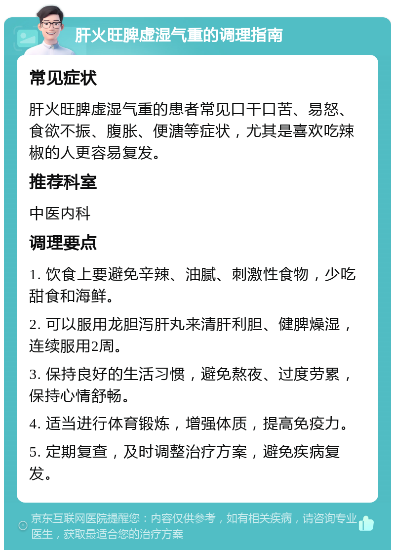 肝火旺脾虚湿气重的调理指南 常见症状 肝火旺脾虚湿气重的患者常见口干口苦、易怒、食欲不振、腹胀、便溏等症状，尤其是喜欢吃辣椒的人更容易复发。 推荐科室 中医内科 调理要点 1. 饮食上要避免辛辣、油腻、刺激性食物，少吃甜食和海鲜。 2. 可以服用龙胆泻肝丸来清肝利胆、健脾燥湿，连续服用2周。 3. 保持良好的生活习惯，避免熬夜、过度劳累，保持心情舒畅。 4. 适当进行体育锻炼，增强体质，提高免疫力。 5. 定期复查，及时调整治疗方案，避免疾病复发。