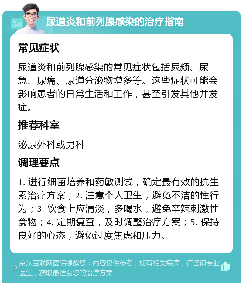 尿道炎和前列腺感染的治疗指南 常见症状 尿道炎和前列腺感染的常见症状包括尿频、尿急、尿痛、尿道分泌物增多等。这些症状可能会影响患者的日常生活和工作，甚至引发其他并发症。 推荐科室 泌尿外科或男科 调理要点 1. 进行细菌培养和药敏测试，确定最有效的抗生素治疗方案；2. 注意个人卫生，避免不洁的性行为；3. 饮食上应清淡，多喝水，避免辛辣刺激性食物；4. 定期复查，及时调整治疗方案；5. 保持良好的心态，避免过度焦虑和压力。