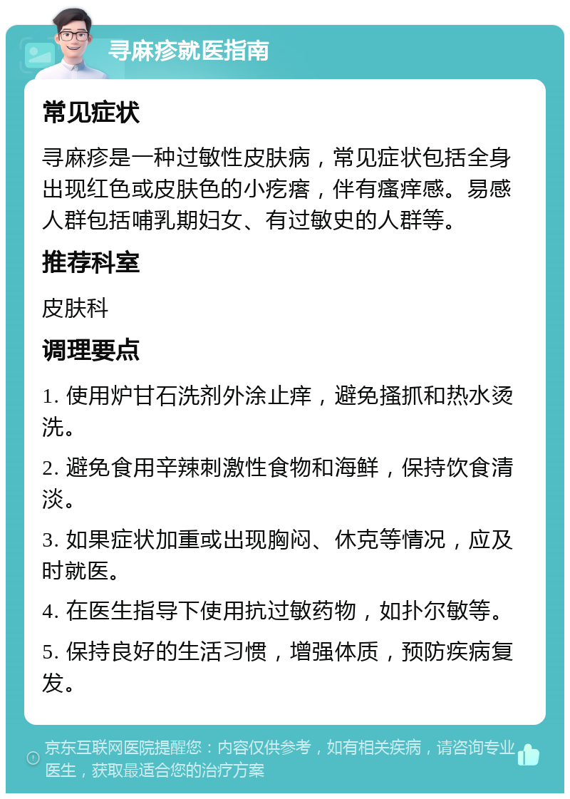 寻麻疹就医指南 常见症状 寻麻疹是一种过敏性皮肤病，常见症状包括全身出现红色或皮肤色的小疙瘩，伴有瘙痒感。易感人群包括哺乳期妇女、有过敏史的人群等。 推荐科室 皮肤科 调理要点 1. 使用炉甘石洗剂外涂止痒，避免搔抓和热水烫洗。 2. 避免食用辛辣刺激性食物和海鲜，保持饮食清淡。 3. 如果症状加重或出现胸闷、休克等情况，应及时就医。 4. 在医生指导下使用抗过敏药物，如扑尔敏等。 5. 保持良好的生活习惯，增强体质，预防疾病复发。