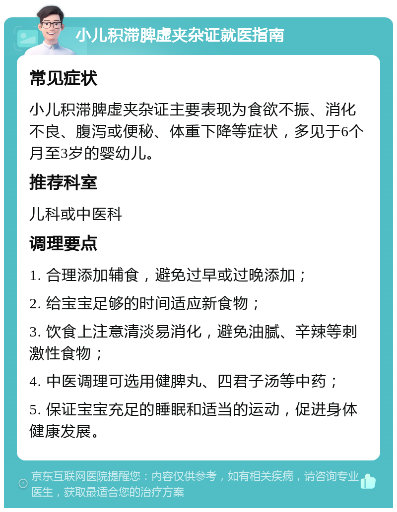 小儿积滞脾虚夹杂证就医指南 常见症状 小儿积滞脾虚夹杂证主要表现为食欲不振、消化不良、腹泻或便秘、体重下降等症状，多见于6个月至3岁的婴幼儿。 推荐科室 儿科或中医科 调理要点 1. 合理添加辅食，避免过早或过晚添加； 2. 给宝宝足够的时间适应新食物； 3. 饮食上注意清淡易消化，避免油腻、辛辣等刺激性食物； 4. 中医调理可选用健脾丸、四君子汤等中药； 5. 保证宝宝充足的睡眠和适当的运动，促进身体健康发展。