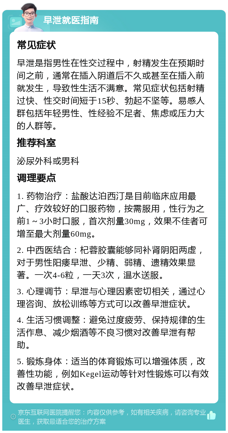 早泄就医指南 常见症状 早泄是指男性在性交过程中，射精发生在预期时间之前，通常在插入阴道后不久或甚至在插入前就发生，导致性生活不满意。常见症状包括射精过快、性交时间短于15秒、勃起不坚等。易感人群包括年轻男性、性经验不足者、焦虑或压力大的人群等。 推荐科室 泌尿外科或男科 调理要点 1. 药物治疗：盐酸达泊西汀是目前临床应用最广、疗效较好的口服药物，按需服用，性行为之前1～3小时口服，首次剂量30mg，效果不佳者可增至最大剂量60mg。 2. 中西医结合：杞蓉胶囊能够同补肾阴阳两虚，对于男性阳痿早泄、少精、弱精、遗精效果显著。一次4-6粒，一天3次，温水送服。 3. 心理调节：早泄与心理因素密切相关，通过心理咨询、放松训练等方式可以改善早泄症状。 4. 生活习惯调整：避免过度疲劳、保持规律的生活作息、减少烟酒等不良习惯对改善早泄有帮助。 5. 锻炼身体：适当的体育锻炼可以增强体质，改善性功能，例如Kegel运动等针对性锻炼可以有效改善早泄症状。