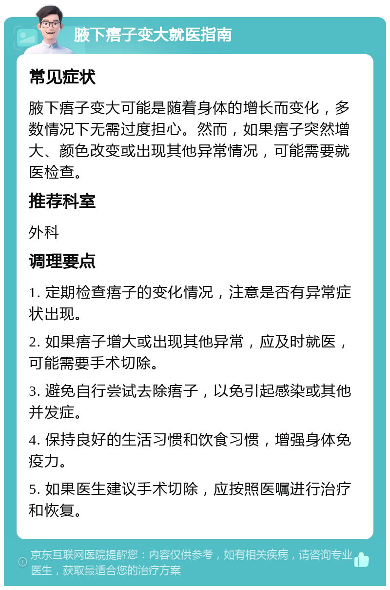 腋下痦子变大就医指南 常见症状 腋下痦子变大可能是随着身体的增长而变化，多数情况下无需过度担心。然而，如果痦子突然增大、颜色改变或出现其他异常情况，可能需要就医检查。 推荐科室 外科 调理要点 1. 定期检查痦子的变化情况，注意是否有异常症状出现。 2. 如果痦子增大或出现其他异常，应及时就医，可能需要手术切除。 3. 避免自行尝试去除痦子，以免引起感染或其他并发症。 4. 保持良好的生活习惯和饮食习惯，增强身体免疫力。 5. 如果医生建议手术切除，应按照医嘱进行治疗和恢复。