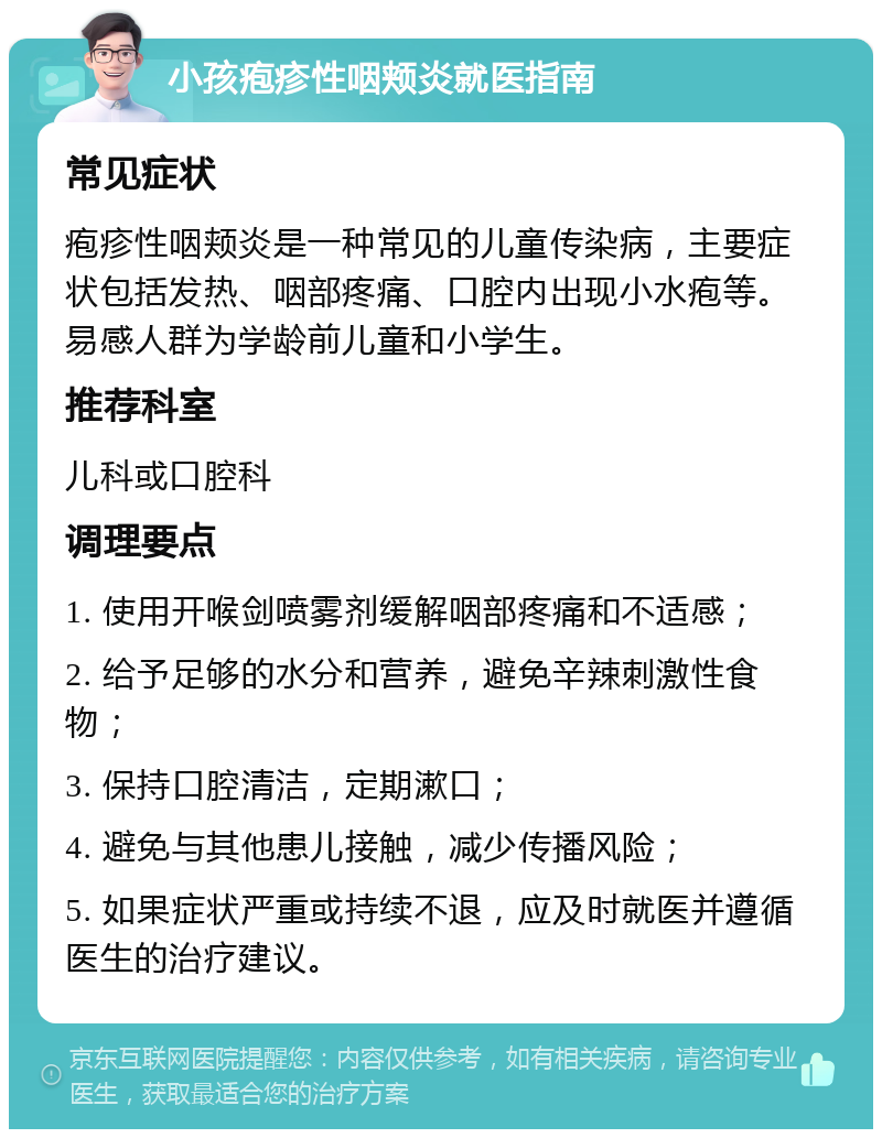 小孩疱疹性咽颊炎就医指南 常见症状 疱疹性咽颊炎是一种常见的儿童传染病，主要症状包括发热、咽部疼痛、口腔内出现小水疱等。易感人群为学龄前儿童和小学生。 推荐科室 儿科或口腔科 调理要点 1. 使用开喉剑喷雾剂缓解咽部疼痛和不适感； 2. 给予足够的水分和营养，避免辛辣刺激性食物； 3. 保持口腔清洁，定期漱口； 4. 避免与其他患儿接触，减少传播风险； 5. 如果症状严重或持续不退，应及时就医并遵循医生的治疗建议。