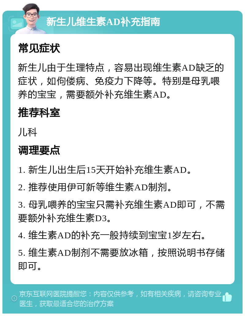 新生儿维生素AD补充指南 常见症状 新生儿由于生理特点，容易出现维生素AD缺乏的症状，如佝偻病、免疫力下降等。特别是母乳喂养的宝宝，需要额外补充维生素AD。 推荐科室 儿科 调理要点 1. 新生儿出生后15天开始补充维生素AD。 2. 推荐使用伊可新等维生素AD制剂。 3. 母乳喂养的宝宝只需补充维生素AD即可，不需要额外补充维生素D3。 4. 维生素AD的补充一般持续到宝宝1岁左右。 5. 维生素AD制剂不需要放冰箱，按照说明书存储即可。