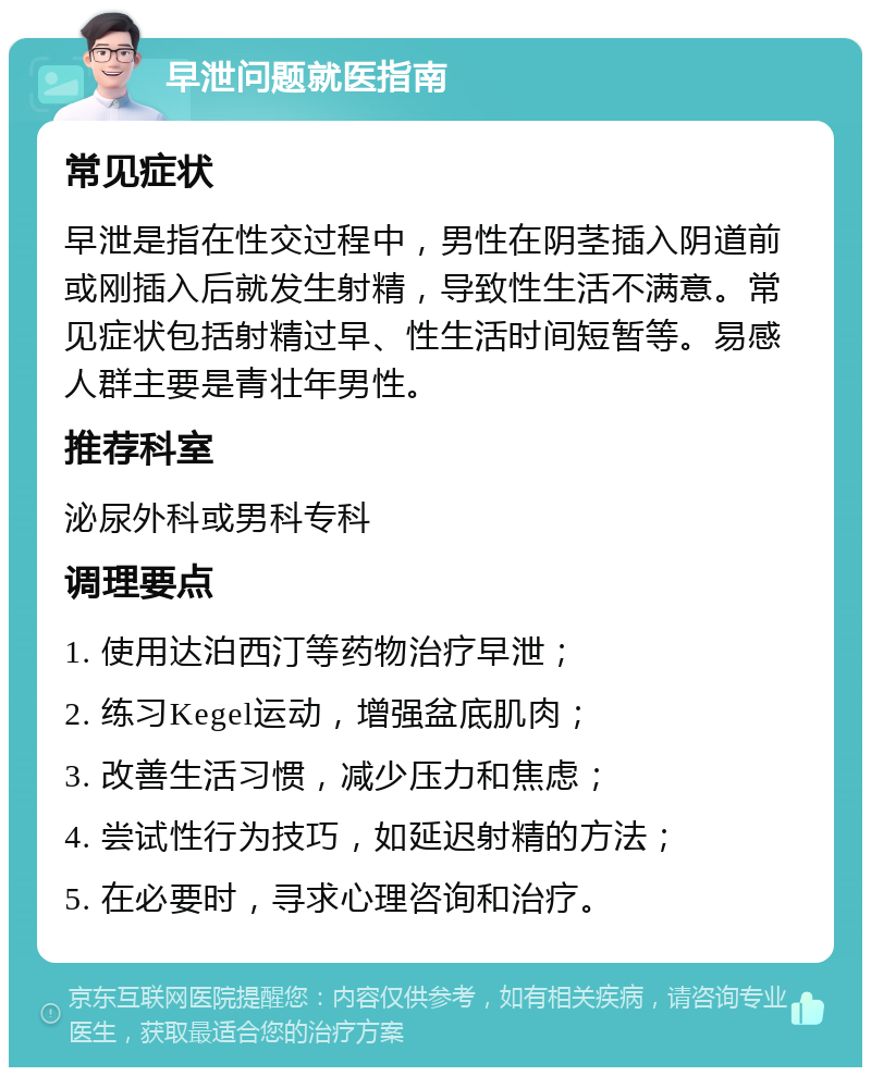 早泄问题就医指南 常见症状 早泄是指在性交过程中，男性在阴茎插入阴道前或刚插入后就发生射精，导致性生活不满意。常见症状包括射精过早、性生活时间短暂等。易感人群主要是青壮年男性。 推荐科室 泌尿外科或男科专科 调理要点 1. 使用达泊西汀等药物治疗早泄； 2. 练习Kegel运动，增强盆底肌肉； 3. 改善生活习惯，减少压力和焦虑； 4. 尝试性行为技巧，如延迟射精的方法； 5. 在必要时，寻求心理咨询和治疗。