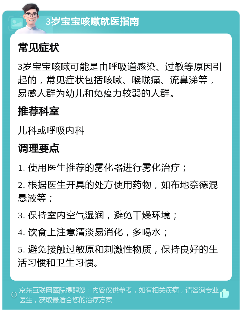 3岁宝宝咳嗽就医指南 常见症状 3岁宝宝咳嗽可能是由呼吸道感染、过敏等原因引起的，常见症状包括咳嗽、喉咙痛、流鼻涕等，易感人群为幼儿和免疫力较弱的人群。 推荐科室 儿科或呼吸内科 调理要点 1. 使用医生推荐的雾化器进行雾化治疗； 2. 根据医生开具的处方使用药物，如布地奈德混悬液等； 3. 保持室内空气湿润，避免干燥环境； 4. 饮食上注意清淡易消化，多喝水； 5. 避免接触过敏原和刺激性物质，保持良好的生活习惯和卫生习惯。