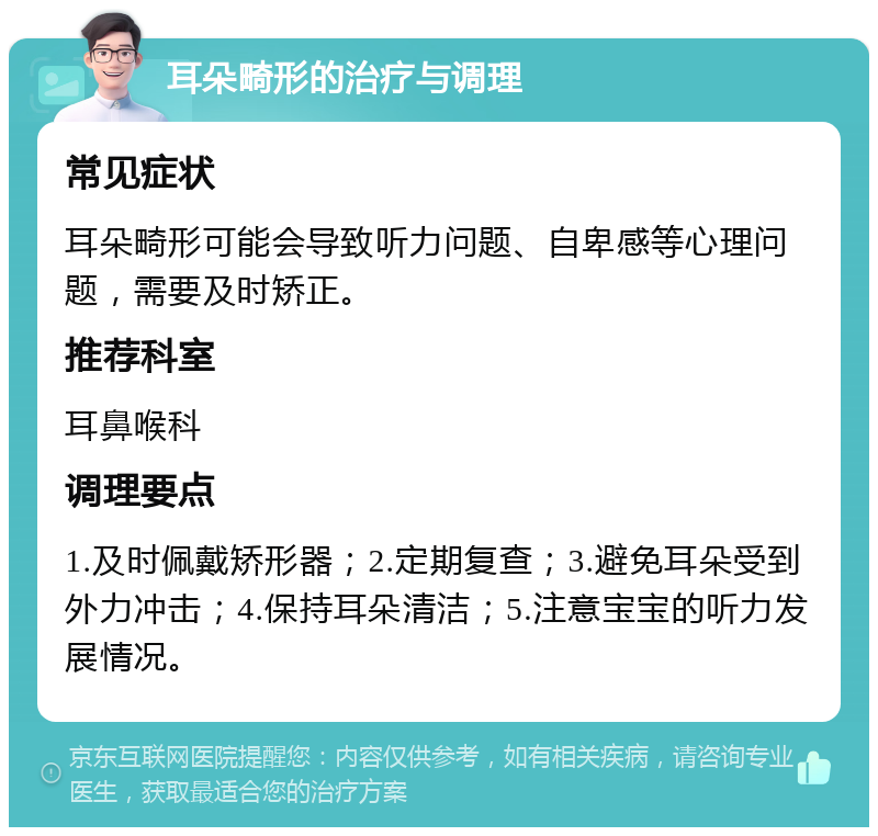 耳朵畸形的治疗与调理 常见症状 耳朵畸形可能会导致听力问题、自卑感等心理问题，需要及时矫正。 推荐科室 耳鼻喉科 调理要点 1.及时佩戴矫形器；2.定期复查；3.避免耳朵受到外力冲击；4.保持耳朵清洁；5.注意宝宝的听力发展情况。