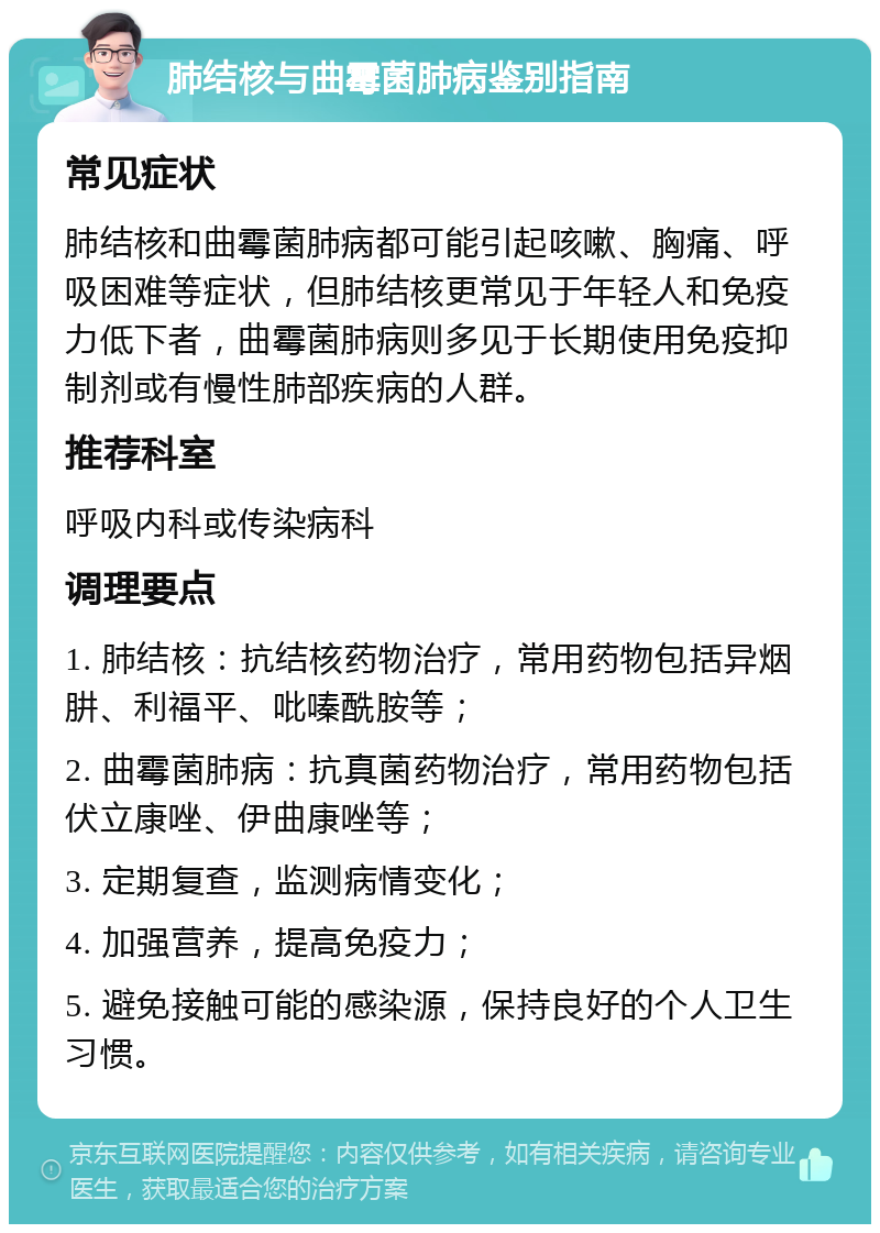 肺结核与曲霉菌肺病鉴别指南 常见症状 肺结核和曲霉菌肺病都可能引起咳嗽、胸痛、呼吸困难等症状，但肺结核更常见于年轻人和免疫力低下者，曲霉菌肺病则多见于长期使用免疫抑制剂或有慢性肺部疾病的人群。 推荐科室 呼吸内科或传染病科 调理要点 1. 肺结核：抗结核药物治疗，常用药物包括异烟肼、利福平、吡嗪酰胺等； 2. 曲霉菌肺病：抗真菌药物治疗，常用药物包括伏立康唑、伊曲康唑等； 3. 定期复查，监测病情变化； 4. 加强营养，提高免疫力； 5. 避免接触可能的感染源，保持良好的个人卫生习惯。