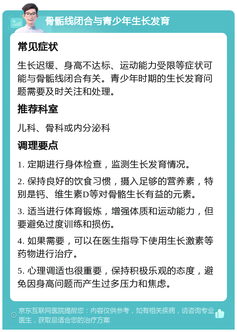 骨骺线闭合与青少年生长发育 常见症状 生长迟缓、身高不达标、运动能力受限等症状可能与骨骺线闭合有关。青少年时期的生长发育问题需要及时关注和处理。 推荐科室 儿科、骨科或内分泌科 调理要点 1. 定期进行身体检查，监测生长发育情况。 2. 保持良好的饮食习惯，摄入足够的营养素，特别是钙、维生素D等对骨骼生长有益的元素。 3. 适当进行体育锻炼，增强体质和运动能力，但要避免过度训练和损伤。 4. 如果需要，可以在医生指导下使用生长激素等药物进行治疗。 5. 心理调适也很重要，保持积极乐观的态度，避免因身高问题而产生过多压力和焦虑。