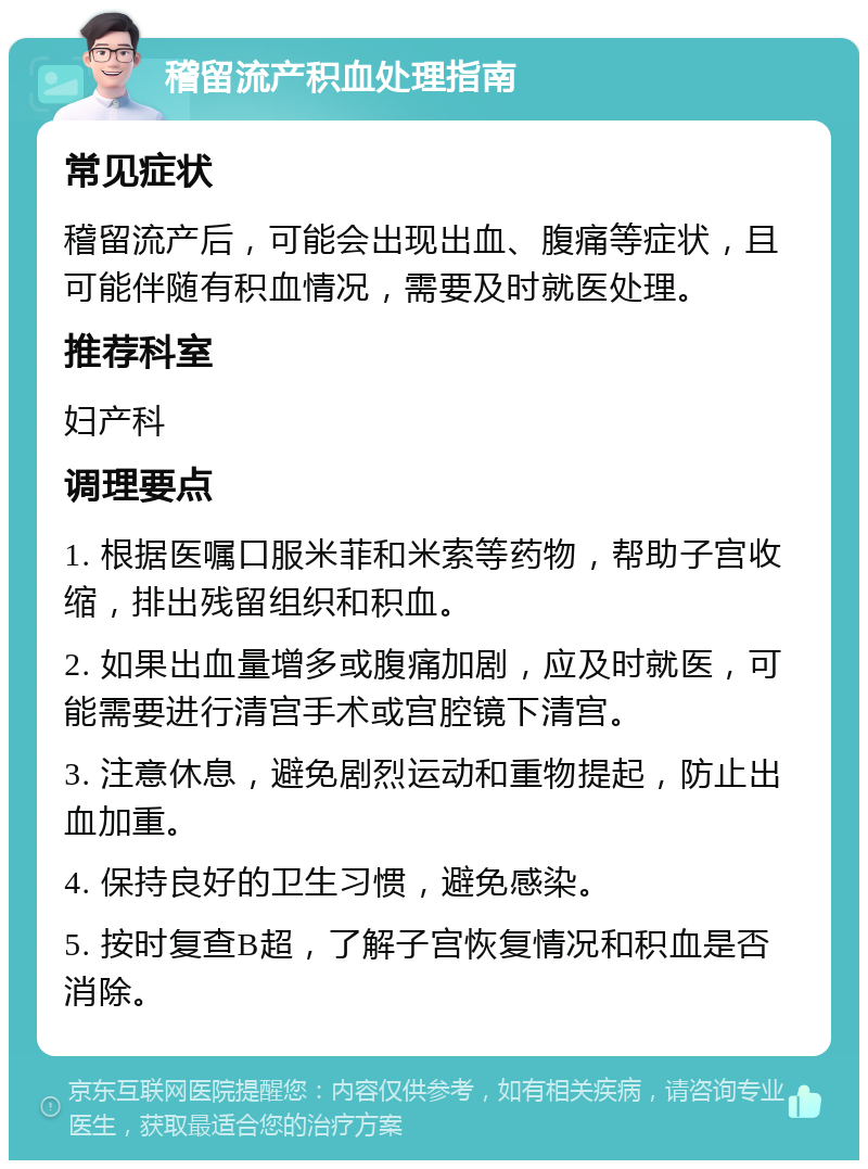 稽留流产积血处理指南 常见症状 稽留流产后，可能会出现出血、腹痛等症状，且可能伴随有积血情况，需要及时就医处理。 推荐科室 妇产科 调理要点 1. 根据医嘱口服米菲和米索等药物，帮助子宫收缩，排出残留组织和积血。 2. 如果出血量增多或腹痛加剧，应及时就医，可能需要进行清宫手术或宫腔镜下清宫。 3. 注意休息，避免剧烈运动和重物提起，防止出血加重。 4. 保持良好的卫生习惯，避免感染。 5. 按时复查B超，了解子宫恢复情况和积血是否消除。